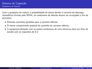 Sistema de Capta¸c˜ao
Subsistema de Descida
Com o prop´osito de reduzir a probabilidade de danos devido `a corrente da descarga
atmosf´erica ﬂuindo pelo SPDA, os condutores de descida devem ser arranjados a ﬁm de
proverem:
Diversos caminhos paralelos para a corrente el´etrica;
O menor comprimento poss´ıvel do caminho da corrente el´etrica;
A equipotencializa¸c˜ao com as partes condutoras de uma estrutura deve ser feita de
acordo com os requisitos de 6.2.
Grupo III (UNIVASF) Instala¸c˜oes El´etricas 30 de mar¸co de 2016 15 / 32
 
