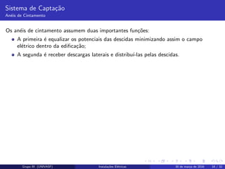 Sistema de Capta¸c˜ao
An´eis de Cintamento
Os an´eis de cintamento assumem duas importantes fun¸c˜oes:
A primeira ´e equalizar os potenciais das descidas minimizando assim o campo
el´etrico dentro da ediﬁca¸c˜ao;
A segunda ´e receber descargas laterais e distribu´ı-las pelas descidas.
Grupo III (UNIVASF) Instala¸c˜oes El´etricas 30 de mar¸co de 2016 16 / 32
 