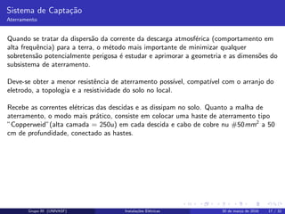 Sistema de Capta¸c˜ao
Aterramento
Quando se tratar da dispers˜ao da corrente da descarga atmosf´erica (comportamento em
alta frequˆencia) para a terra, o m´etodo mais importante de minimizar qualquer
sobretens˜ao potencialmente perigosa ´e estudar e aprimorar a geometria e as dimens˜oes do
subsistema de aterramento.
Deve-se obter a menor resistˆencia de aterramento poss´ıvel, compat´ıvel com o arranjo do
eletrodo, a topologia e a resistividade do solo no local.
Recebe as correntes el´etricas das descidas e as dissipam no solo. Quanto a malha de
aterramento, o modo mais pr´atico, consiste em colocar uma haste de aterramento tipo
”Copperweid”(alta camada = 250u) em cada descida e cabo de cobre nu #50mm2
a 50
cm de profundidade, conectado as hastes.
Grupo III (UNIVASF) Instala¸c˜oes El´etricas 30 de mar¸co de 2016 17 / 32
 