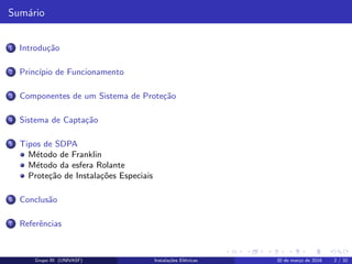 Sum´ario
1 Introdu¸c˜ao
2 Princ´ıpio de Funcionamento
3 Componentes de um Sistema de Prote¸c˜ao
4 Sistema de Capta¸c˜ao
5 Tipos de SDPA
M´etodo de Franklin
M´etodo da esfera Rolante
Prote¸c˜ao de Instala¸c˜oes Especiais
6 Conclus˜ao
7 Referˆencias
Grupo III (UNIVASF) Instala¸c˜oes El´etricas 30 de mar¸co de 2016 2 / 32
 