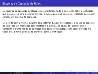 Sistemas de Capta¸c˜ao de Raios
No sistema de capta¸c˜ao de Raios, est´a considerado tudo o que existe sobre a ediﬁca¸c˜ao
que possa atrair uma descarga el´etrica, e tudo aquilo que dever´a ser instalado para assim
compor um sistema de capta¸c˜ao.
De acordo com a norma, existem dois sistemas b´asicos de capta¸c˜ao, que s˜ao os captores
do tipo Franklin montados com mastros e o sistema de gaiola de Faraday, que ´e
composto de uma malha de capta¸c˜ao que pode ser executada com cabos de cabo nu,
cabos de alum´ınio ou ﬁtas de alum´ınio, sobre a ediﬁca¸c˜ao.
Grupo III (UNIVASF) Instala¸c˜oes El´etricas 30 de mar¸co de 2016 20 / 32
 