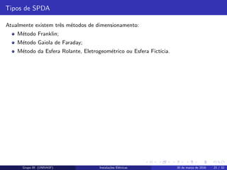Tipos de SPDA
Atualmente existem trˆes m´etodos de dimensionamento:
M´etodo Franklin;
M´etodo Gaiola de Faraday;
M´etodo da Esfera Rolante, Eletrogeom´etrico ou Esfera Fict´ıcia.
Grupo III (UNIVASF) Instala¸c˜oes El´etricas 30 de mar¸co de 2016 21 / 32
 