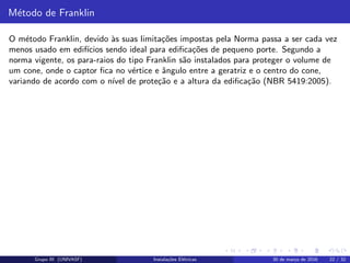 M´etodo de Franklin
O m´etodo Franklin, devido `as suas limita¸c˜oes impostas pela Norma passa a ser cada vez
menos usado em edif´ıcios sendo ideal para ediﬁca¸c˜oes de pequeno porte. Segundo a
norma vigente, os para-raios do tipo Franklin s˜ao instalados para proteger o volume de
um cone, onde o captor ﬁca no v´ertice e ˆangulo entre a geratriz e o centro do cone,
variando de acordo com o n´ıvel de prote¸c˜ao e a altura da ediﬁca¸c˜ao (NBR 5419:2005).
Grupo III (UNIVASF) Instala¸c˜oes El´etricas 30 de mar¸co de 2016 22 / 32
 