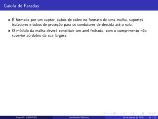 Gaiola de Faraday
´E formada por um captor, cabos de cobre no formato de uma malha, suportes
isoladores e tubos de prote¸c˜ao para os condutores de descida at´e o solo;
O m´odulo da malha dever´a constituir um anel fechado, com o comprimento n˜ao
superior ao dobro da sua largura.
Grupo III (UNIVASF) Instala¸c˜oes El´etricas 30 de mar¸co de 2016 24 / 32
 