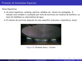 Prote¸c˜ao de Instala¸c˜oes Especiais
´Areas Esportivas:
As ´areas esportivas, camping, piscinas, est´adios etc. devem ser protegidas. A
solu¸c˜ao mais simples ´e a prote¸c˜ao por meio de terminais em mastros de banheira, ou
torre de holofotes ou reservat´orios de ´agua.
O n´umero de terminais depende do caso espec´ıﬁco (natureza, importˆancia, ´area).
Figura 10: Donbass Arena - Ucrˆania
Grupo III (UNIVASF) Instala¸c˜oes El´etricas 30 de mar¸co de 2016 28 / 32
 