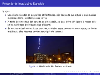 Prote¸c˜ao de Instala¸c˜oes Especiais
Igrejas:
S˜ao muito sujeitas ´as descargas atmosf´ericas, por causa da sua altura e das massas
met´alicas (sino) existentes nas torres;
A torre do sino deve ser dotada de um captor, ao qual deve ser ligado ´a massa dos
sinos, carrilh˜oes ou rel´ogios que existam;
Se no alto existirem est´atuas ou cruz, tamb´em estas devem ter um captor; se forem
met´alicas, elas mesmas devem participar do sistema.
Figura 11: Bas´ılica de S˜ao Pedro - Vaticano
Grupo III (UNIVASF) Instala¸c˜oes El´etricas 30 de mar¸co de 2016 29 / 32
 
