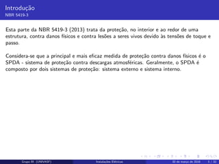 Introdu¸c˜ao
NBR 5419-3
Esta parte da NBR 5419-3 (2013) trata da prote¸c˜ao, no interior e ao redor de uma
estrutura, contra danos f´ısicos e contra les˜oes a seres vivos devido `as tens˜oes de toque e
passo.
Considera-se que a principal e mais eﬁcaz medida de prote¸c˜ao contra danos f´ısicos ´e o
SPDA - sistema de prote¸c˜ao contra descargas atmosf´ericas. Geralmente, o SPDA ´e
composto por dois sistemas de prote¸c˜ao: sistema externo e sistema interno.
Grupo III (UNIVASF) Instala¸c˜oes El´etricas 30 de mar¸co de 2016 3 / 32
 