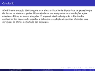 Conclus˜ao
N˜ao h´a uma prote¸c˜ao 100% segura, mas sim a utiliza¸c˜ao de dispositivos de prote¸c˜ao que
diminuam os riscos e a probabilidade de danos aos equipamentos e instala¸c˜oes e/ou
estruturas f´ısicas ao serem atingidas. ´E imprescind´ıvel a divulga¸c˜ao e difus˜ao dos
conhecimentos capazes de subsidiar a deﬁni¸c˜ao e a ado¸c˜ao de pr´aticas eﬁcientes para
minimizar os efeitos destrutivos das descargas.
Grupo III (UNIVASF) Instala¸c˜oes El´etricas 30 de mar¸co de 2016 30 / 32
 