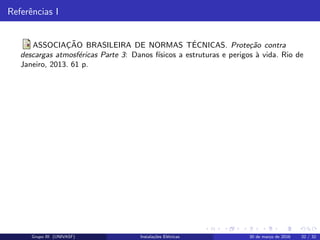 Referˆencias I
ASSOCIAC¸ ˜AO BRASILEIRA DE NORMAS T´ECNICAS. Prote¸c˜ao contra
descargas atmosf´ericas Parte 3: Danos f´ısicos a estruturas e perigos `a vida. Rio de
Janeiro, 2013. 61 p.
Grupo III (UNIVASF) Instala¸c˜oes El´etricas 30 de mar¸co de 2016 32 / 32
 
