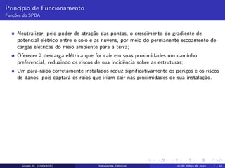 Princ´ıpio de Funcionamento
Fun¸c˜oes do SPDA
Neutralizar, pelo poder de atra¸c˜ao das pontas, o crescimento do gradiente de
potencial el´etrico entre o solo e as nuvens, por meio do permanente escoamento de
cargas el´etricas do meio ambiente para a terra;
Oferecer `a descarga el´etrica que for cair em suas proximidades um caminho
preferencial, reduzindo os riscos de sua incidˆencia sobre as estruturas;
Um para-raios corretamente instalados reduz signiﬁcativamente os perigos e os riscos
de danos, pois captar´a os raios que iriam cair nas proximidades de sua instala¸c˜ao.
Grupo III (UNIVASF) Instala¸c˜oes El´etricas 30 de mar¸co de 2016 7 / 32
 