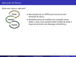 Aplica¸c˜ao da Norma
Onde esta norma ´e aplic´avel?
Manuten¸c˜ao de um SPDA para estruturas sem
limita¸c˜ao de altura;
Estabelecimento de medidas para prote¸c˜ao contra
les˜oes a seres vivos causadas pelas tens˜oes de passo e
toque provenientes das descargas atmosf´ericas;
Grupo III (UNIVASF) Instala¸c˜oes El´etricas 30 de mar¸co de 2016 8 / 32
 