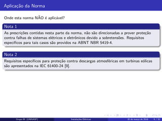 Aplica¸c˜ao da Norma
Onde esta norma N˜AO ´e aplic´avel?
Nota 1
As prescri¸c˜oes contidas nesta parte da norma, n˜ao s˜ao direcionadas a prover prote¸c˜ao
contra falhas de sistemas el´etricos e eletrˆonicos devido a sobretens˜oes. Requisitos
espec´ıﬁcos para tais casos s˜ao providos na ABNT NBR 5419-4.
Nota 2
Requisitos espec´ıﬁcos para prote¸c˜ao contra descargas atmosf´ericas em turbinas e´olicas
s˜ao apresentados na IEC 61400-24 [9].
Grupo III (UNIVASF) Instala¸c˜oes El´etricas 30 de mar¸co de 2016 9 / 32
 