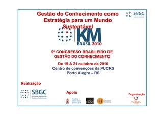 Gestão do Conhecimento como
         Estratégia para um Mundo
                Sustentável



             9º CONGRESSO BRASILEIRO DE
              GESTÃO DO CONHECIMENTO
               De 19 A 21 outubro de 2010
             Centro de convenções da PUCRS
                    Porto Alegre – RS

Realização

                   Apoio                     Organização
 