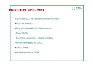 PROJETOS 2010 - 2011

   • Aplicação GC&I na Cadeia Produtiva do Petróleo

   • GC&I em MPME`s

   •Programa Agenda Brasil Conhecimento

   • Portal SBGC

   • Seminário Nacional de Práticas em GC&I

   • Internacionalização da SBGC

   • SBGC Jovem

   • Grupo Interativo de GC&I
 