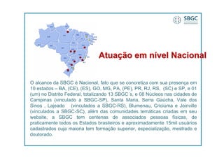 Atuação em nível Nacional


O alcance da SBGC é Nacional, fato que se concretiza com sua presença em
10 estados – BA, (CE), (ES), GO, MG, PA, (PE), PR, RJ, RS, (SC) e SP, e 01
(um) no Distrito Federal, totalizando 13 SBGC´s, e 08 Núcleos nas cidades de
Campinas (vinculado a SBGC-SP), Santa Maria, Serra Gaúcha, Vale dos
Sinos , Lajeado (vinculados a SBGC-RS), Blumenau, Criciúma e Joinville
(vinculados a SBGC-SC), além das comunidades temáticas criadas em seu
website, a SBGC tem centenas de associados pessoas físicas, de
praticamente todos os Estados brasileiros e aproximadamente 15mil usuários
cadastrados cuja maioria tem formação superior, especialização, mestrado e
doutorado.
 