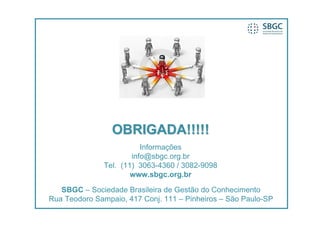 OBRIGADA!!!!!
                         Informações
                      info@sbgc.org.br
              Tel. (11) 3063-4360 / 3082-9098
                      www.sbgc.org.br

   SBGC – Sociedade Brasileira de Gestão do Conhecimento
Rua Teodoro Sampaio, 417 Conj. 111 – Pinheiros – São Paulo-SP
 