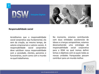 Responsabilidade social


 Acreditamos que a responsabilidade          No momento, estamos contribuindo
 social corporativa seja fundamental, ela    com duas entidades assistenciais de
 vem da criação, ao mesmo tempo, de          idosos e crianças soropositivas, estamos
 valores empresariais e valores sociais. A   desenvolvendo uma estratégia de
 responsabilidade social corporativa         responsabilidade social corporativa
 deve satisfazer nossa responsabilidade      para a DSW no qual iremos definir
 com a sociedade, clientes, parceiros e      temas e objetivos com os quais todas as
 funcionários, assim como com o mundo        nossas unidades franqueadas possam
 no qual trabalhamos.                        contribuir para um mundo melhor.
 