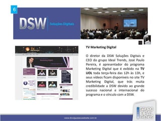 TV Marketing Digital

O diretor da DSW Soluções Digitais e
CEO do grupo Ideal Trends, José Paulo
Pereira, é apresentador do programa
Marketing Digital que é exibido na TV
UOL toda terça-feira das 12h às 13h, e
seus vídeos ficam disponíveis no site TV
Marketing Digital, que trás muita
credibilidade a DSW devido ao grande
sucesso nacional e internacional do
programa e o vínculo com a DSW.
 