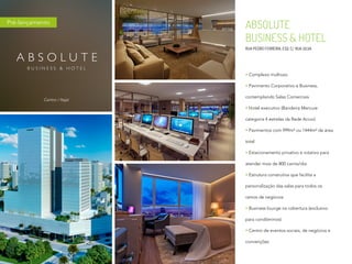 ABSOLUTE
BUSINESS & HOTEL
RUA PEDRO FERREIRA, ESQ. C/ RUA SILVA
Complexo multiuso
Pavimento Corporativo e Business,
contemplando Salas Comerciais
Hotel executivo (Bandeira Mercure
categoria 4 estrelas da Rede Accor)
Pavimentos com 999m² ou 1444m² de área
total
Estacionamento privativo e rotativo para
atender mais de 800 carros/dia
Estrutura construtiva que facilita a
personalização das salas para todos os
ramos de negócios
Business lounge na cobertura (exclusivo
para condôminos)
Centro de eventos sociais, de negócios e
convenções
Centro / Itajaí
Pré-lançamento
 