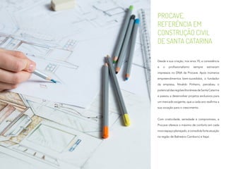 PROCAVE,
REFERÊNCIA EM
CONSTRUÇÃO CIVIL
DE SANTA CATARINA
Desde a sua criação, nos anos 70, a consistência
e o profissionalismo sempre estiveram
impressos no DNA da Procave. Após inúmeros
empreendimentos bem-sucedidos, o fundador
da empresa, Nivaldo Pinheiro, percebeu o
potencialdasregiõeslitorâneasdeSantaCatarina
e passou a desenvolver projetos exclusivos para
um mercado exigente, que a cada ano reafirma a
sua vocação para o crescimento.
Com criatividade, seriedade e compromisso, a
Procave oferece o máximo de conforto em cada
novo espaço planejado, e consolida forte atuação
na região de Balneário Camboriú e Itajaí.
 