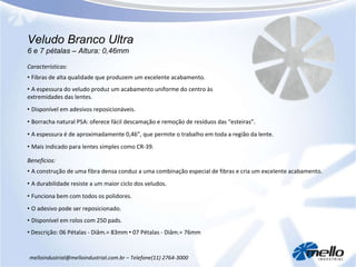 Veludo Branco Ultra 6 e 7 pétalas – Altura: 0,46mm melloindustrial@melloindustrial.com.br – Telefone(11) 2764-3000 Características: •  Fibras de alta qualidade que produzem um excelente acabamento. •  A espessura do veludo produz um acabamento uniforme do centro às extremidades das lentes. •  Disponível em adesivos reposicionáveis. •  Borracha natural PSA: oferece fácil descamação e remoção de resíduos das “esteiras”. •  A espessura é de aproximadamente 0,46”, que permite o trabalho em toda a região da lente.  •  Mais indicado para lentes simples como CR-39. Benefícios: •  A construção de uma fibra densa conduz a uma combinação especial de fibras e cria um excelente acabamento. •  A durabilidade resiste a um maior ciclo dos veludos. •  Funciona bem com todos os polidores. •  O adesivo pode ser reposicionado. •  Disponível em rolos com 250 pads. •   Descrição: 06 Pétalas - Diâm.= 83mm  •  07 Pétalas - Diâm.= 76mm 