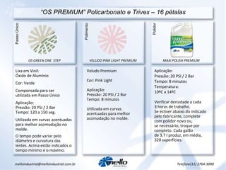 “ OS PREMIUM” Policarbonato e Trivex – 16 pétalas Passo Único OS GREEN ONE  STEP VELUDO PINK LIGHT PREMIUM Lixa em Vinil:  Óxido de Alumínio Cor: Verde Compensada para ser utilizada em Passo Único Aplicação: Pressão: 20 PSI / 2 Bar Tempo: 120 a 150 seg. Utilizada em curvas acentuadas para melhor acomodação no molde. O tempo pode variar pelo diâmetro e curvatura das lentes. Acima estão indicados o tempo mínimo e o máximo.  Veludo Premium Cor: Pink Light Aplicação: Pressão: 20 PSI / 2 Bar Tempo: 8 minutos Utilizada em curvas acentuadas para melhor acomodação no molde. Aplicação: Pressão: 20 PSI / 2 Bar Tempo: 8 minutos Temperatura:  10ºC a 14ºC Verificar densidade a cada 3 horas de trabalho. Se estiver abaixo do indicado pelo fabricante, complete com polidor novo ou, se necessário, troque por completo. Cada galão de 3.7 l produz, em média, 320 superfícies. Polimento Polidor MAXI POLISH PREMIUM [email_address] Telefone(11) 2764-3000 