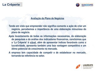 La Crêperie
Avaliação do Plano de Negócios
Tendo em vista que empreender não significa somente a ação de criar um
negócio, percebemos a importância de uma elaboração minuciosa do
plano de negócio.
Após levantamento de todas as informações necessárias, da elaboração
de pesquisas e da análise dos indicadores financeiros, concluímos que
a ‘La Crêperie’ é viável, além de apresentar índices favoráveis como a
lucratividade, apresenta também uma boa vantagem competitiva e um
ótimo potencial de crescimento no mercado.
A empresa tem capacidade de competir e de estabelecer no mercado,
tornando-se referência no setor.
 