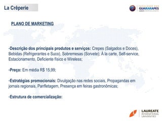 PLANO DE MARKETING
La Crêperie
-Descrição dos principais produtos e serviços: Crepes (Salgados e Doces),
Bebidas (Refrigerantes e Suco), Sobremesas (Sorvete); À la carte, Self-service,
Estacionamento, Deficiente físico e Wireless;
-Preço: Em média R$ 15,99;
-Estratégias promocionais: Divulgação nas redes sociais, Propagandas em
jornais regionais, Panfletagem, Presença em feiras gastronômicas;
-Estrutura de comercialização:
 