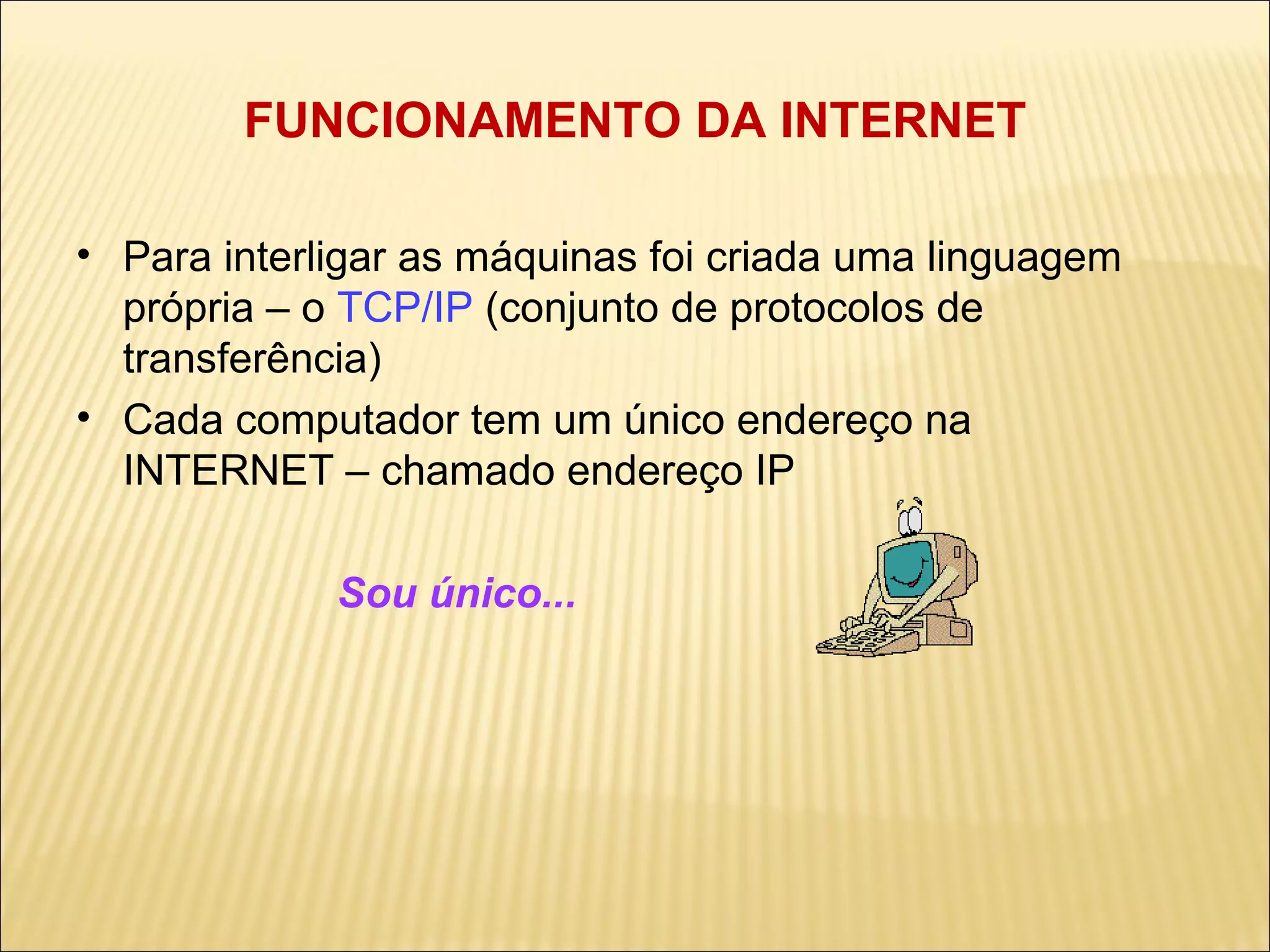 FUNCIONAMENTO DA INTERNET Para interligar as máquinas foi criada uma linguagem própria – o  TCP/IP  (conjunto de protocolos de transferência) ‏ Cada computador tem um único endereço na INTERNET – chamado endereço IP Sou único...  