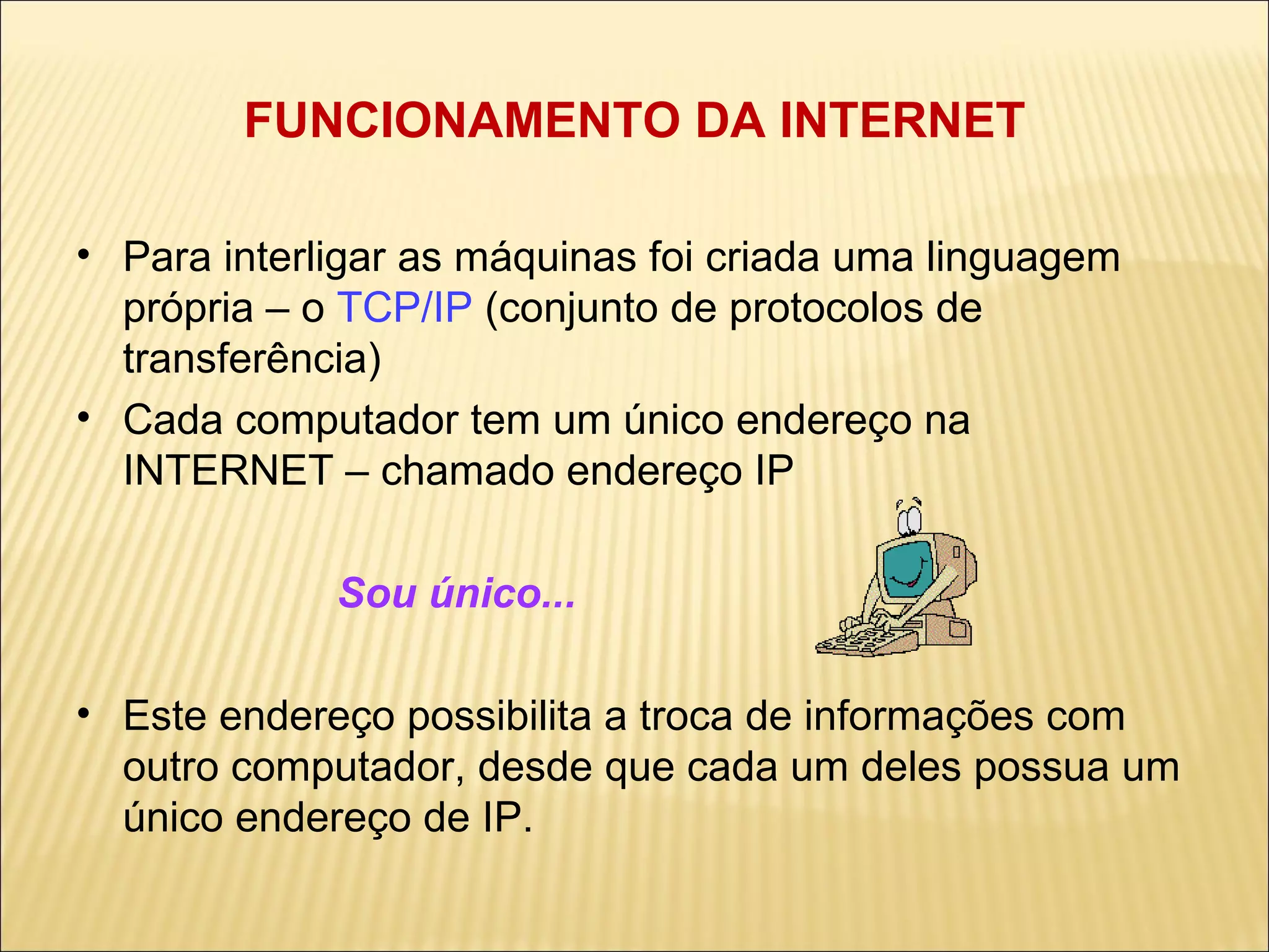 FUNCIONAMENTO DA INTERNET Para interligar as máquinas foi criada uma linguagem própria – o  TCP/IP  (conjunto de protocolos de transferência) ‏ Cada computador tem um único endereço na INTERNET – chamado endereço IP Sou único...  Este endereço possibilita a troca de informações com outro computador, desde que cada um deles possua um único endereço de IP. 