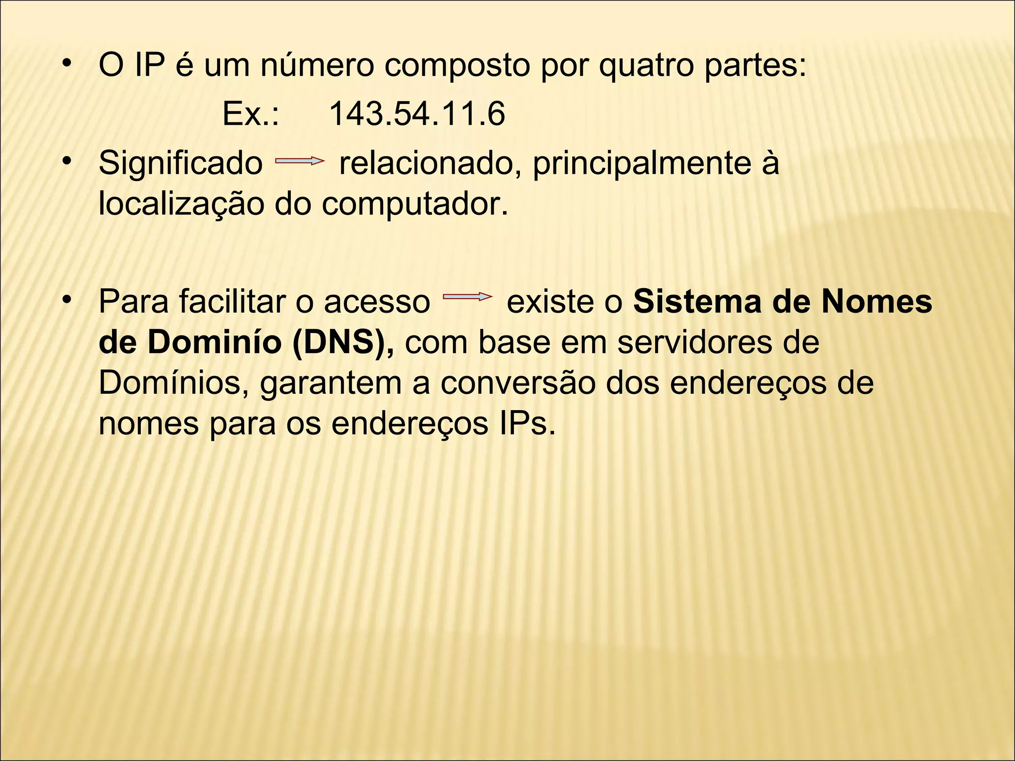 O IP é um número composto por quatro partes: Ex.:  143.54.11.6 Significado  relacionado, principalmente à localização do computador. Para facilitar o acesso  existe o  Sistema de Nomes de Dominío   (DNS),  com base em servidores de Domínios, garantem a conversão dos endereços de nomes para os endereços IPs.  