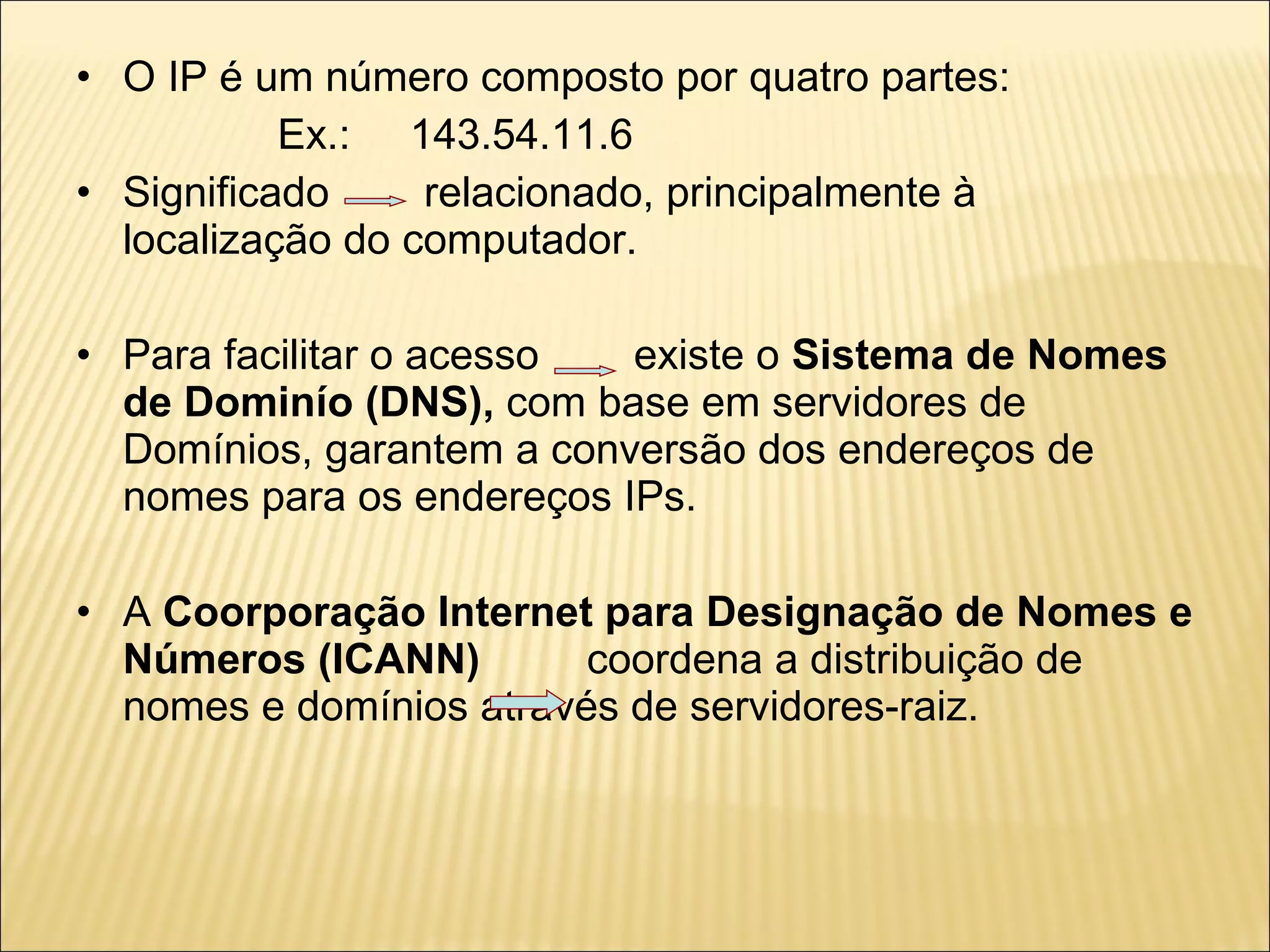 O IP é um número composto por quatro partes: Ex.:  143.54.11.6 Significado  relacionado, principalmente à localização do computador. Para facilitar o acesso  existe o  Sistema de Nomes de Dominío   (DNS),  com base em servidores de Domínios, garantem a conversão dos endereços de nomes para os endereços IPs.  A  Coorporação Internet para Designação de Nomes e Números (ICANN)  coordena a distribuição de nomes e domínios através de servidores-raiz. 
