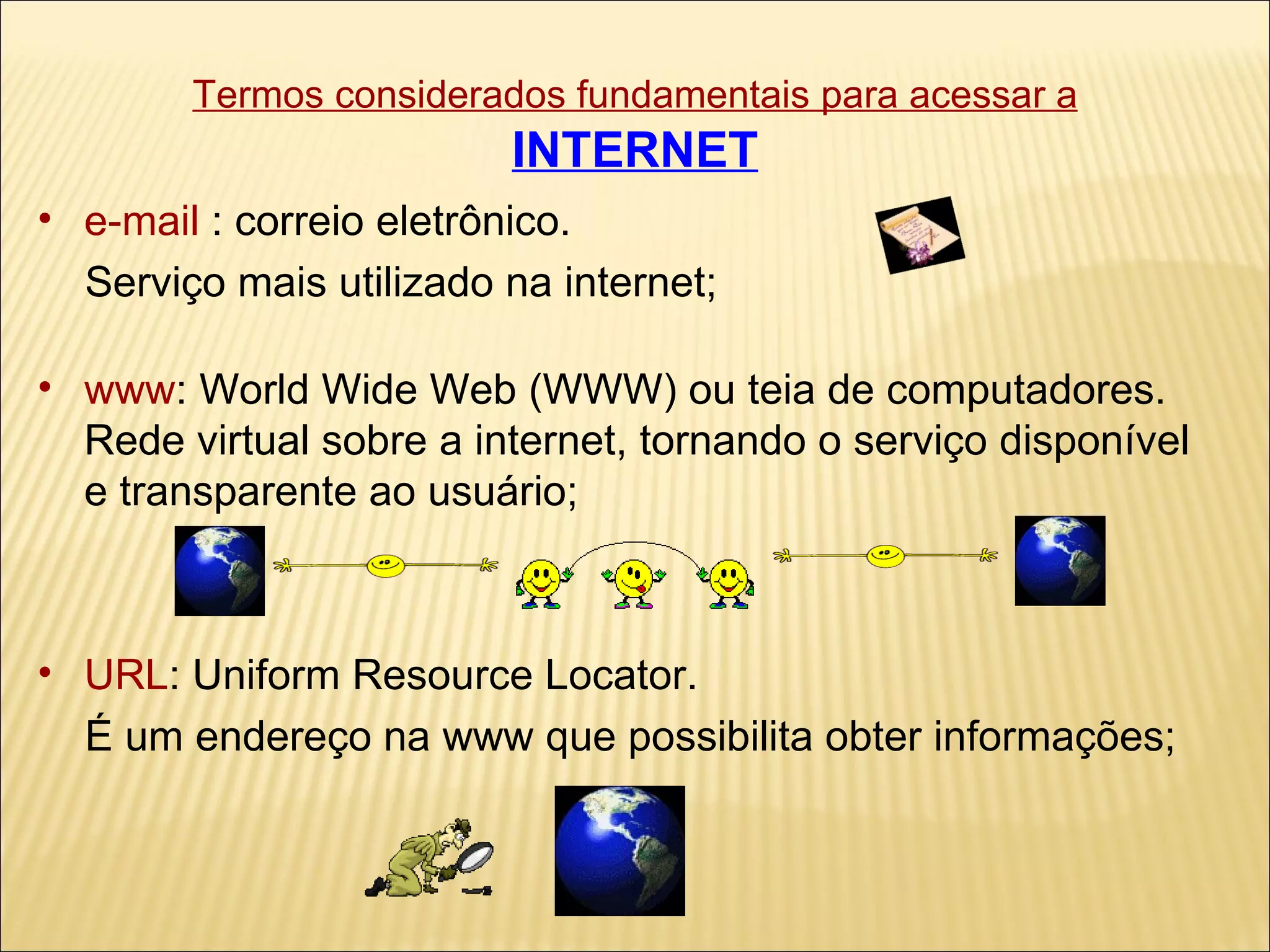 Termos considerados fundamentais para acessar a   INTERNET e-mail  : correio eletrônico.  Serviço mais utilizado na internet; www : World Wide Web (WWW) ou teia de computadores.  Rede virtual sobre a internet, tornando o serviço disponível e transparente ao usuário; URL : Uniform Resource Locator. É um endereço na www que possibilita obter informações; 