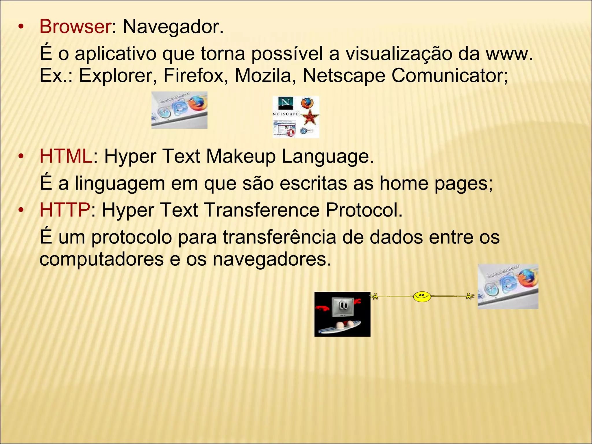 Browser : Navegador.  É o aplicativo que torna possível a visualização da www.  Ex.: Explorer, Firefox, Mozila, Netscape Comunicator; HTML : Hyper Text Makeup Language.  É a linguagem em que são escritas as home pages; HTTP : Hyper Text Transference Protocol. É um protocolo para transferência de dados entre os computadores e os navegadores. 