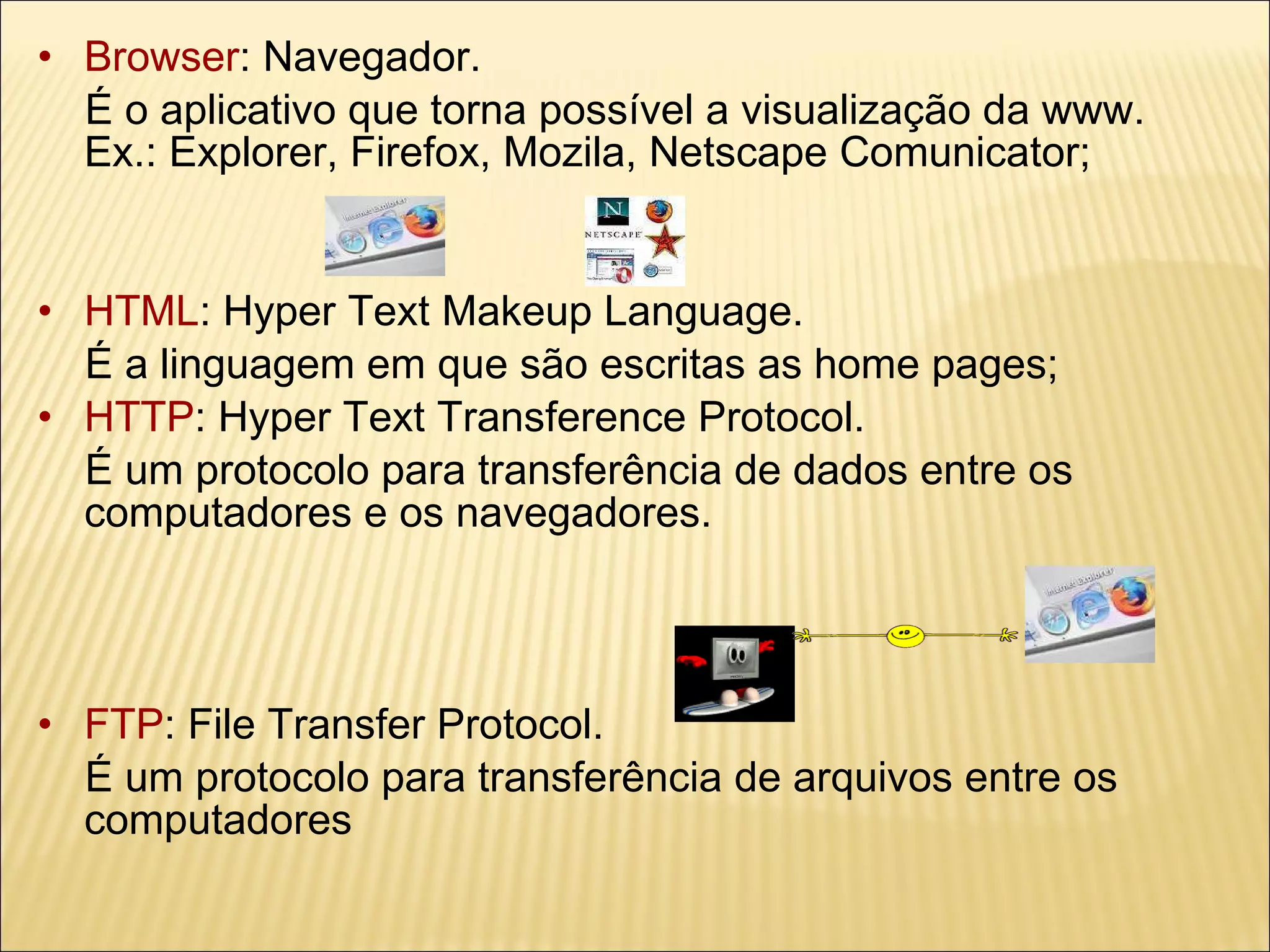 Browser : Navegador.  É o aplicativo que torna possível a visualização da www.  Ex.: Explorer, Firefox, Mozila, Netscape Comunicator; HTML : Hyper Text Makeup Language.  É a linguagem em que são escritas as home pages; HTTP : Hyper Text Transference Protocol. É um protocolo para transferência de dados entre os computadores e os navegadores. FTP : File Transfer Protocol. É um protocolo para transferência de arquivos entre os computadores 