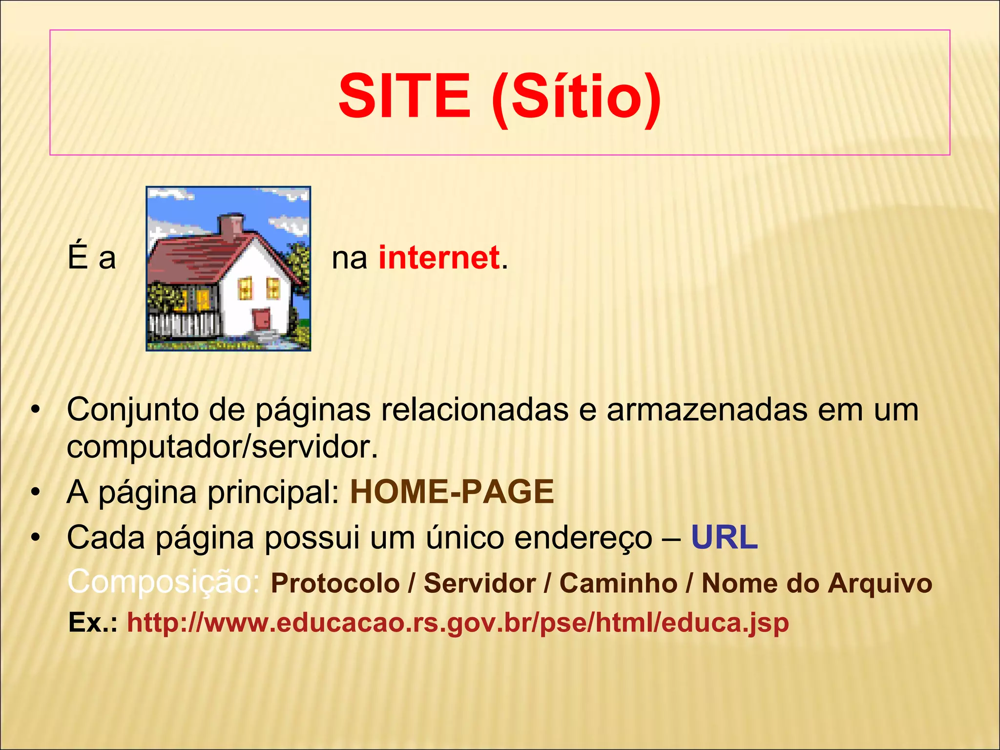 SITE (Sítio) ‏ É a  na  internet .  Conjunto de páginas relacionadas e armazenadas em um computador/servidor. A página principal:  HOME-PAGE Cada página possui um único endereço –  URL Composição:   Protocolo / Servidor / Caminho / Nome do Arquivo Ex.:  http://www.educacao.rs.gov.br/pse/html/educa.jsp 
