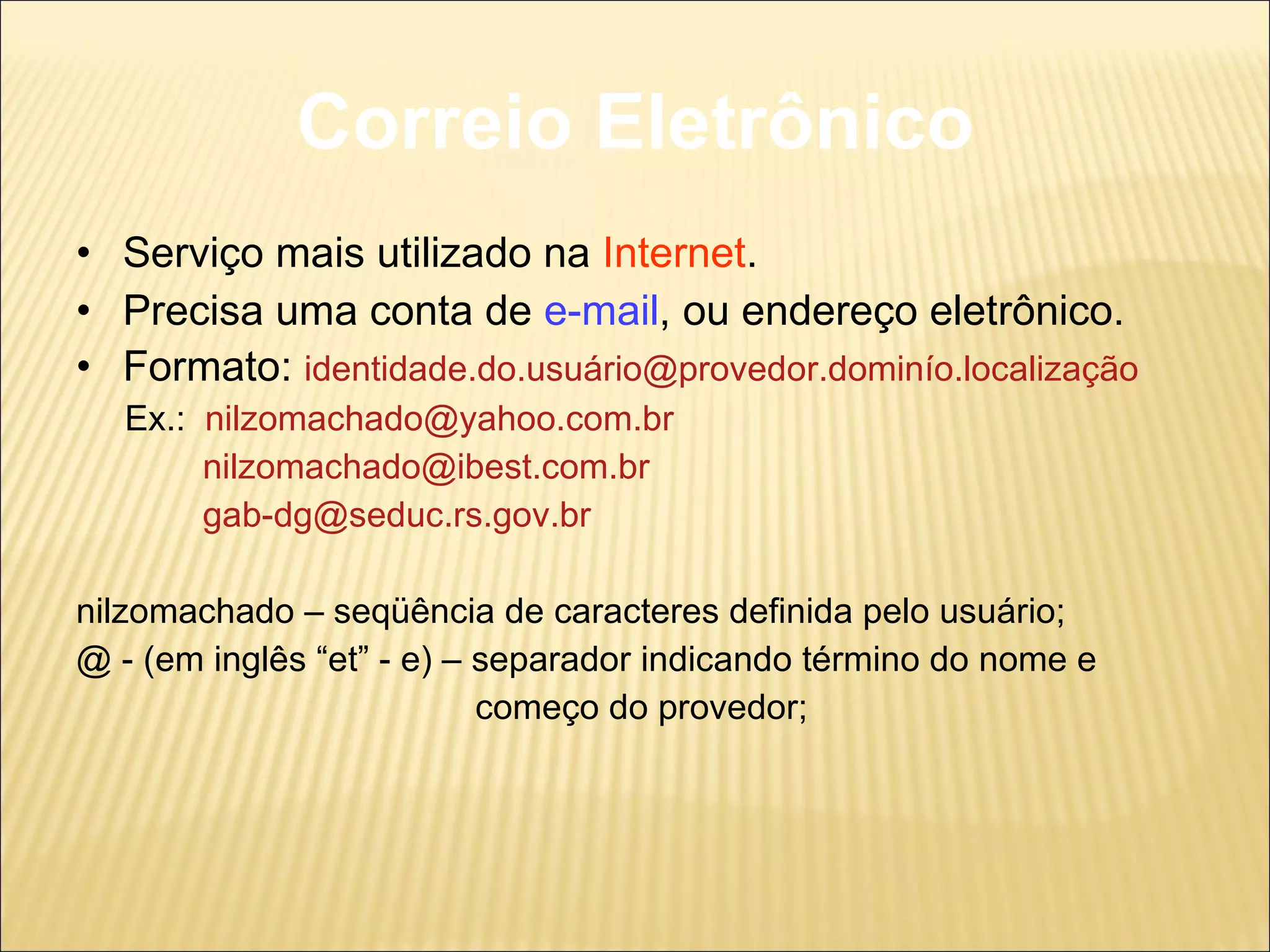 Correio Eletrônico Serviço mais utilizado na  Internet . Precisa uma conta de  e-mail , ou endereço eletrônico. Formato:  identidade.do.usuário@provedor.dominío.localização Ex.:  [email_address] [email_address] [email_address] nilzomachado – seqüência de caracteres definida pelo usuário; @ - (em inglês “et” - e) – separador indicando término do nome e  começo do provedor; 