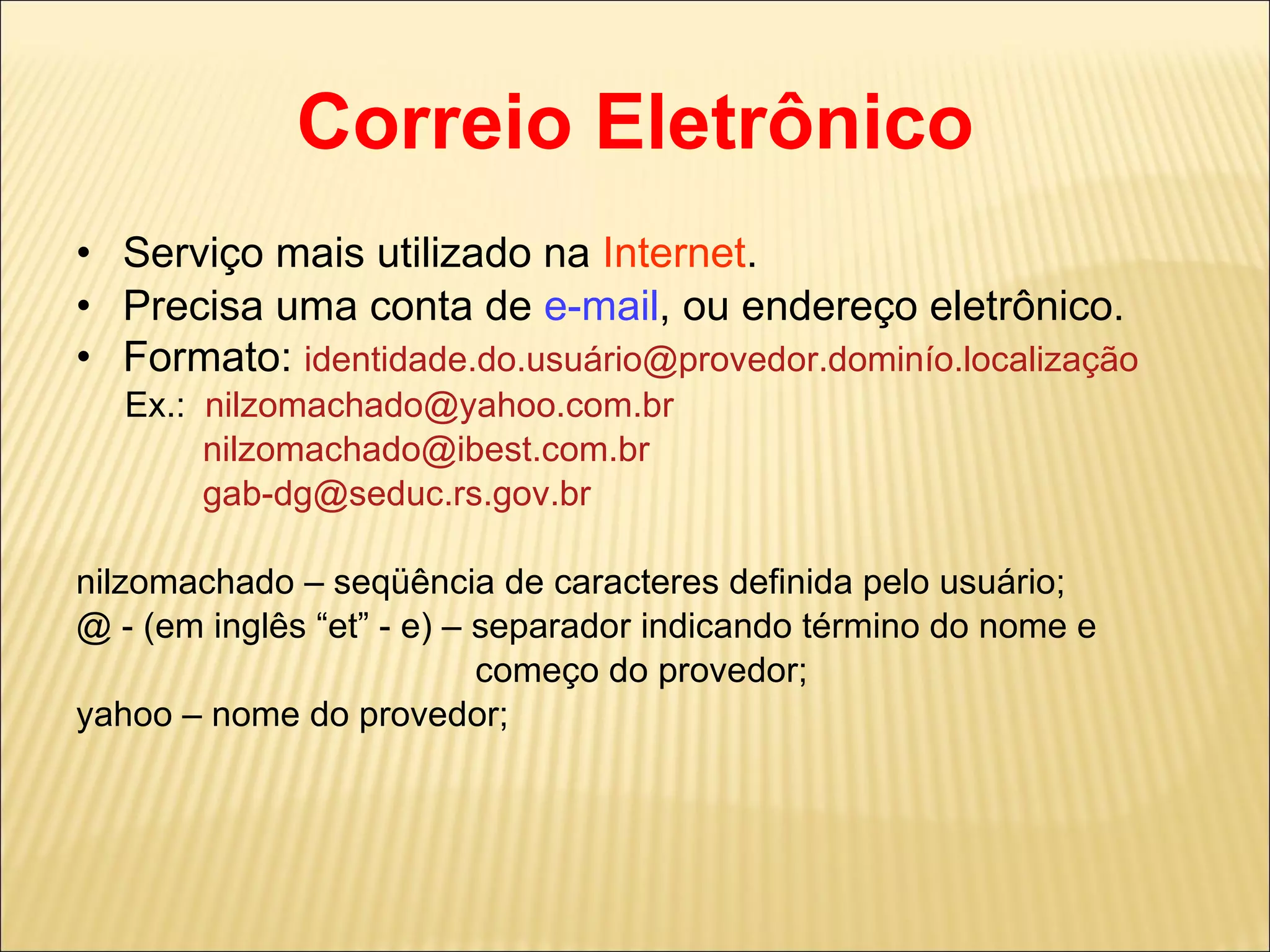 Correio Eletrônico Serviço mais utilizado na  Internet . Precisa uma conta de  e-mail , ou endereço eletrônico. Formato:  identidade.do.usuário@provedor.dominío.localização Ex.:  [email_address] [email_address] [email_address] nilzomachado – seqüência de caracteres definida pelo usuário; @ - (em inglês “et” - e) – separador indicando término do nome e  começo do provedor; yahoo – nome do provedor; 