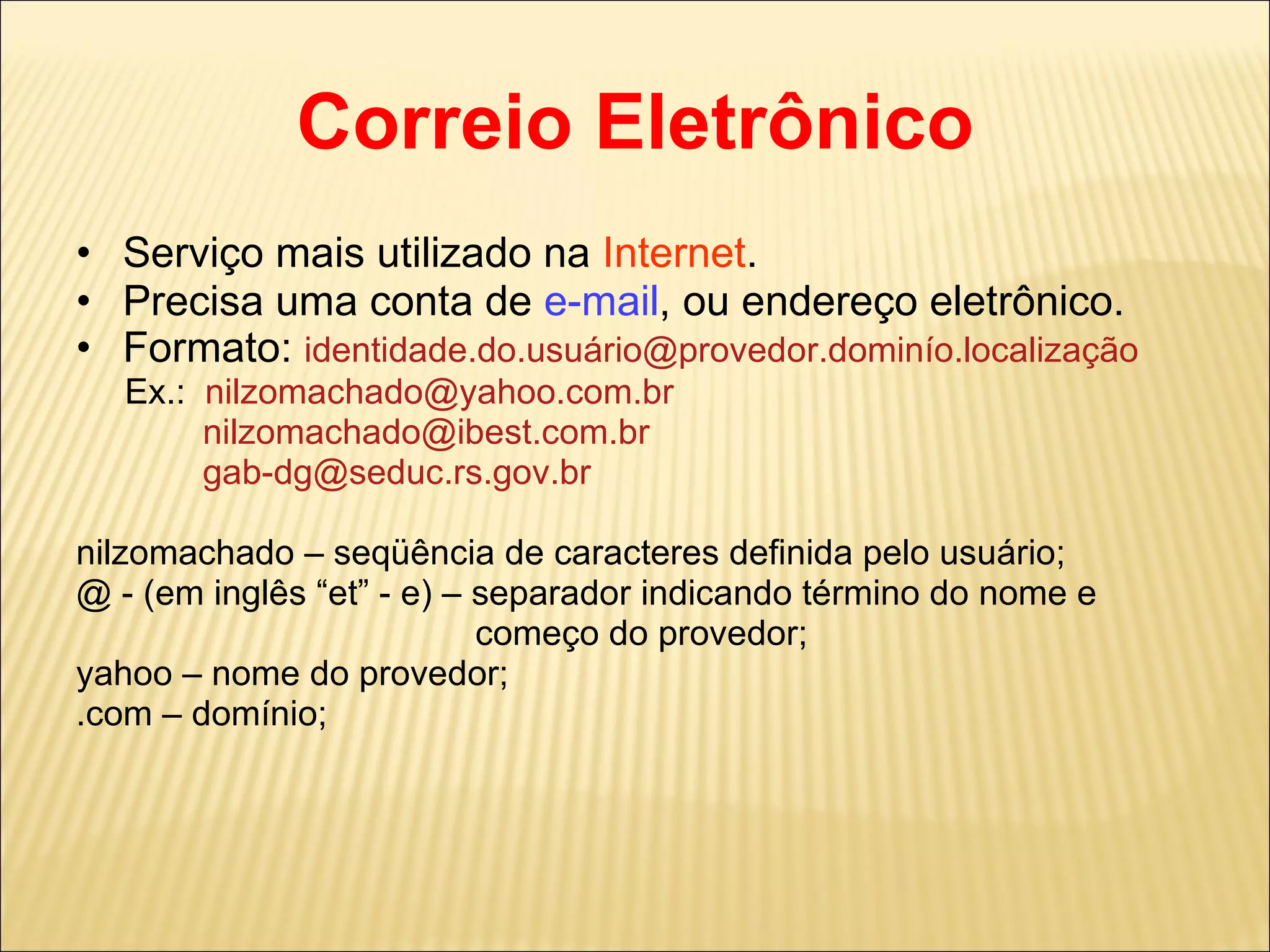 Correio Eletrônico Serviço mais utilizado na  Internet . Precisa uma conta de  e-mail , ou endereço eletrônico. Formato:  identidade.do.usuário@provedor.dominío.localização Ex.:  [email_address] [email_address] [email_address] nilzomachado – seqüência de caracteres definida pelo usuário; @ - (em inglês “et” - e) – separador indicando término do nome e  começo do provedor; yahoo – nome do provedor; .com – domínio; 