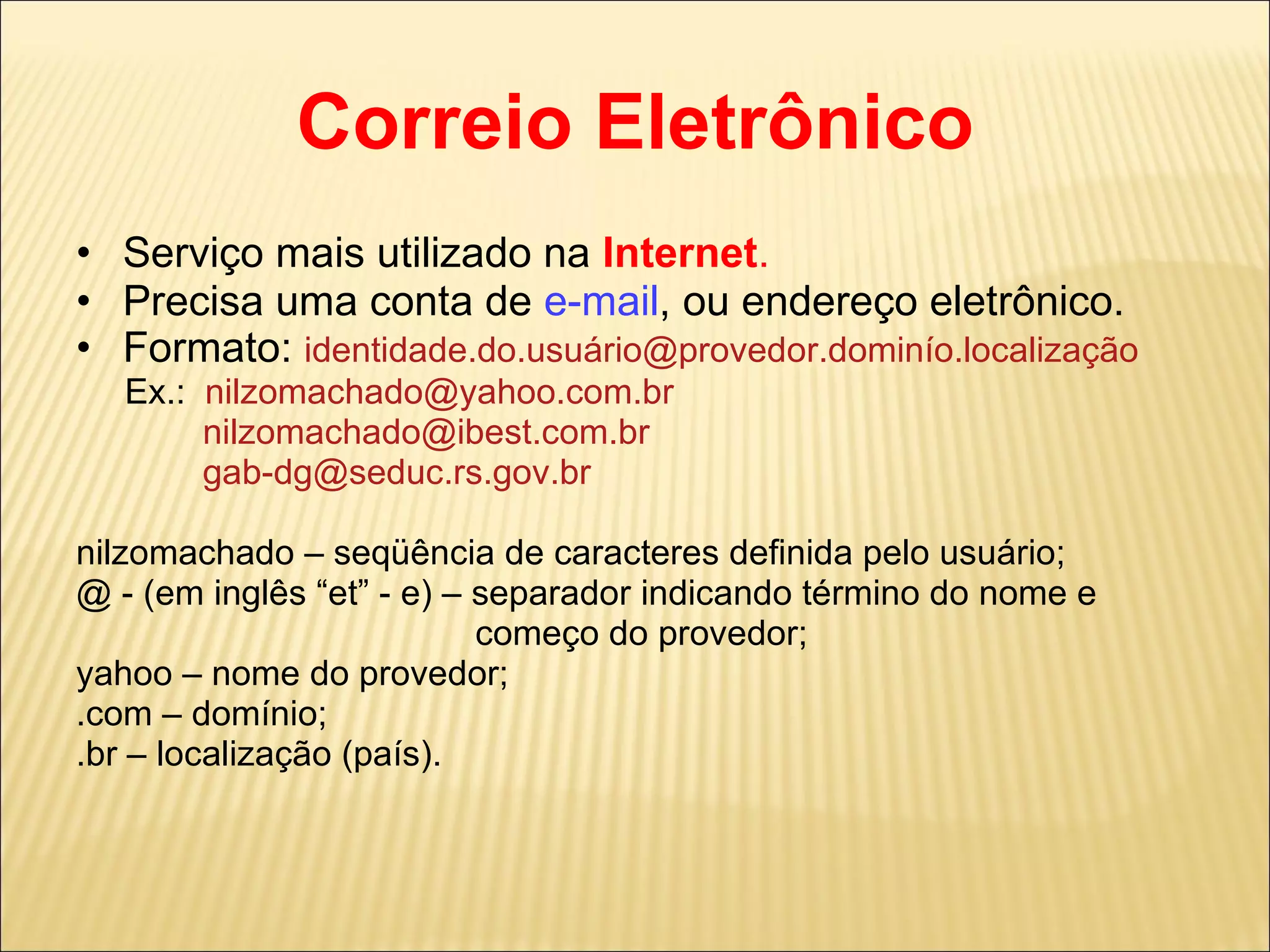 Correio Eletrônico Serviço mais utilizado na  Internet . Precisa uma conta de  e-mail , ou endereço eletrônico. Formato:  identidade.do.usuário@provedor.dominío.localização Ex.:  [email_address] [email_address] [email_address] nilzomachado – seqüência de caracteres definida pelo usuário; @ - (em inglês “et” - e) – separador indicando término do nome e  começo do provedor; yahoo – nome do provedor; .com – domínio; .br – localização (país).  