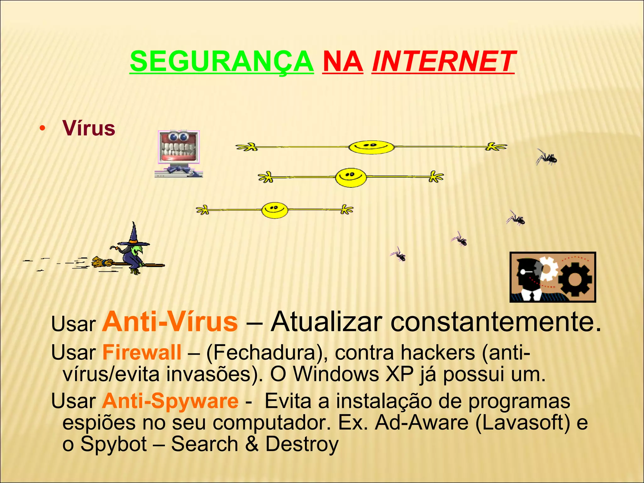 SEGURANÇA   NA   INTERNET Vírus Usar   Anti-Vírus   – Atualizar constantemente. Usar  Firewall   – (Fechadura), contra hackers (anti-vírus/evita invasões). O Windows XP já possui um. Usar  Anti-Spyware   -  Evita a instalação de programas espiões no seu computador. Ex. Ad-Aware (Lavasoft) e o Spybot – Search & Destroy 