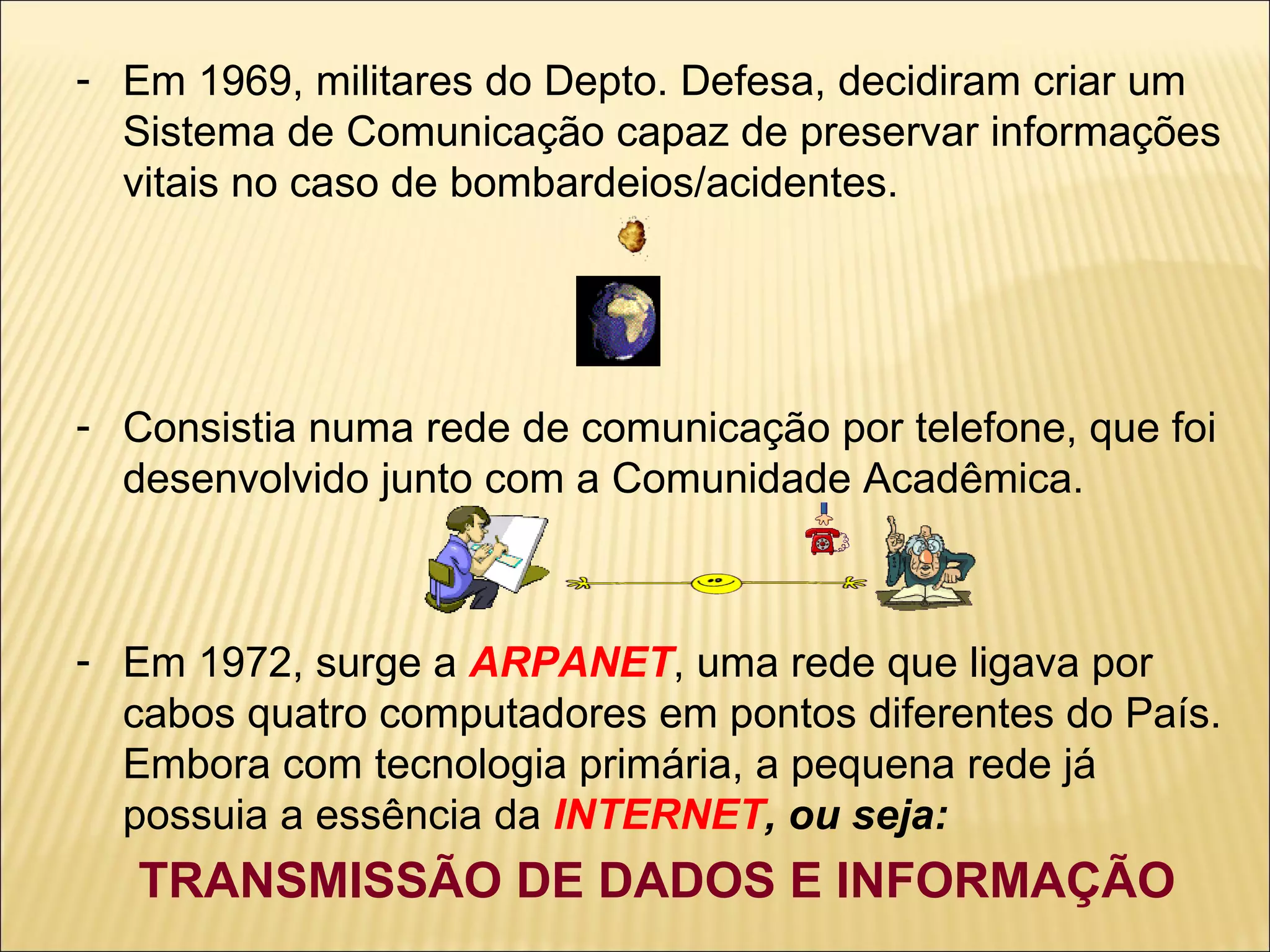 Em 1969, militares do Depto. Defesa, decidiram criar um Sistema de Comunicação capaz de preservar informações vitais no caso de bombardeios/acidentes. Consistia numa rede de comunicação por telefone, que foi desenvolvido junto com a Comunidade Acadêmica. Em 1972, surge a  ARPANET , uma rede que ligava por cabos quatro computadores em pontos diferentes do País. Embora com tecnologia primária, a pequena rede já possuia a essência da  INTERNET , ou seja: TRANSMISSÃO DE DADOS E INFORMAÇÃO 