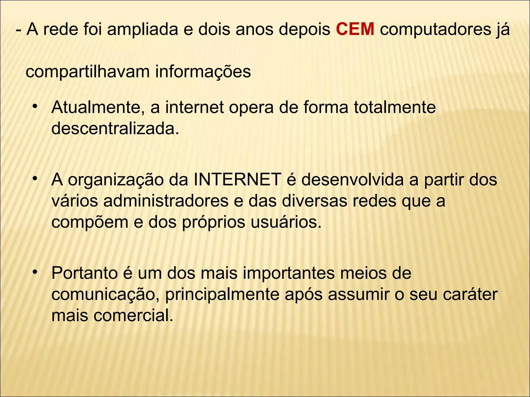 - A rede foi ampliada e dois anos depois  CEM  computadores já    compartilhavam informações Atualmente, a internet opera de forma totalmente descentralizada. A organização da INTERNET é desenvolvida a partir dos vários administradores e das diversas redes que a compõem e dos próprios usuários. Portanto é um dos mais importantes meios de comunicação, principalmente após assumir o seu caráter mais comercial. 