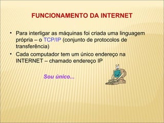 FUNCIONAMENTO DA INTERNET Para interligar as máquinas foi criada uma linguagem própria – o  TCP/IP  (conjunto de protocolos de transferência) ‏ Cada computador tem um único endereço na INTERNET – chamado endereço IP Sou único...  