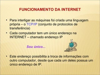 FUNCIONAMENTO DA INTERNET Para interligar as máquinas foi criada uma linguagem própria – o  TCP/IP  (conjunto de protocolos de transferência) ‏ Cada computador tem um único endereço na INTERNET – chamado endereço IP Sou único...  Este endereço possibilita a troca de informações com outro computador, desde que cada um deles possua um único endereço de IP. 