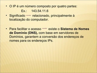 O IP é um número composto por quatro partes: Ex.:  143.54.11.6 Significado  relacionado, principalmente à localização do computador. Para facilitar o acesso  existe o  Sistema de Nomes de Dominío   (DNS),  com base em servidores de Domínios, garantem a conversão dos endereços de nomes para os endereços IPs.  