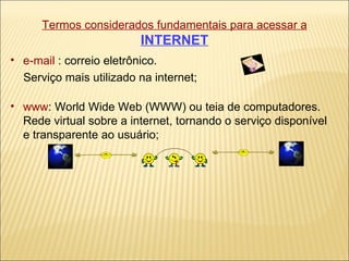 Termos considerados fundamentais para acessar a   INTERNET e-mail  : correio eletrônico.  Serviço mais utilizado na internet; www : World Wide Web (WWW) ou teia de computadores.  Rede virtual sobre a internet, tornando o serviço disponível e transparente ao usuário; 