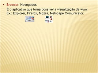 Browser : Navegador.  É o aplicativo que torna possível a visualização da www.  Ex.: Explorer, Firefox, Mozila, Netscape Comunicator; 