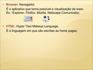 Browser : Navegador.  É o aplicativo que torna possível a visualização da www.  Ex.: Explorer, Firefox, Mozila, Netscape Comunicator; HTML : Hyper Text Makeup Language.  É a linguagem em que são escritas as home pages; 