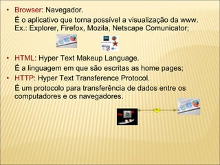 Browser : Navegador.  É o aplicativo que torna possível a visualização da www.  Ex.: Explorer, Firefox, Mozila, Netscape Comunicator; HTML : Hyper Text Makeup Language.  É a linguagem em que são escritas as home pages; HTTP : Hyper Text Transference Protocol. É um protocolo para transferência de dados entre os computadores e os navegadores. 